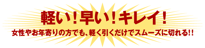 軽い！早い！キレイ！女性やお年寄りの方でも、軽く引くだけでスムーズに切れる！！