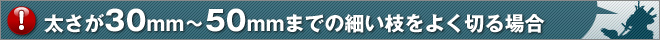 太さが30mm～50mmまでの細い枝をよく切る場合