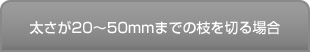 太さが20mm～50mmまでの枝を切る場合